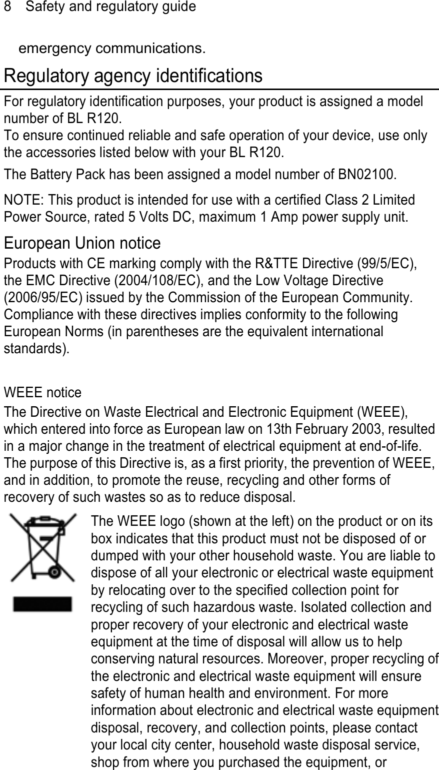 8  Safety and regulatory guide emergency communications. Regulatory agency identifications For regulatory identification purposes, your product is assigned a model number of BL R120.   To ensure continued reliable and safe operation of your device, use only the accessories listed below with your BL R120. The Battery Pack has been assigned a model number of BN02100. NOTE: This product is intended for use with a certified Class 2 Limited Power Source, rated 5 Volts DC, maximum 1 Amp power supply unit. European Union notice Products with CE marking comply with the R&amp;TTE Directive (99/5/EC), the EMC Directive (2004/108/EC), and the Low Voltage Directive (2006/95/EC) issued by the Commission of the European Community.   Compliance with these directives implies conformity to the following European Norms (in parentheses are the equivalent international standards).  WEEE notice The Directive on Waste Electrical and Electronic Equipment (WEEE), which entered into force as European law on 13th February 2003, resulted in a major change in the treatment of electrical equipment at end-of-life.   The purpose of this Directive is, as a first priority, the prevention of WEEE, and in addition, to promote the reuse, recycling and other forms of recovery of such wastes so as to reduce disposal.   The WEEE logo (shown at the left) on the product or on its box indicates that this product must not be disposed of or dumped with your other household waste. You are liable to dispose of all your electronic or electrical waste equipment by relocating over to the specified collection point for recycling of such hazardous waste. Isolated collection and proper recovery of your electronic and electrical waste equipment at the time of disposal will allow us to help conserving natural resources. Moreover, proper recycling ofthe electronic and electrical waste equipment will ensure safety of human health and environment. For more information about electronic and electrical waste equipmentdisposal, recovery, and collection points, please contact your local city center, household waste disposal service, shop from where you purchased the equipment, or 