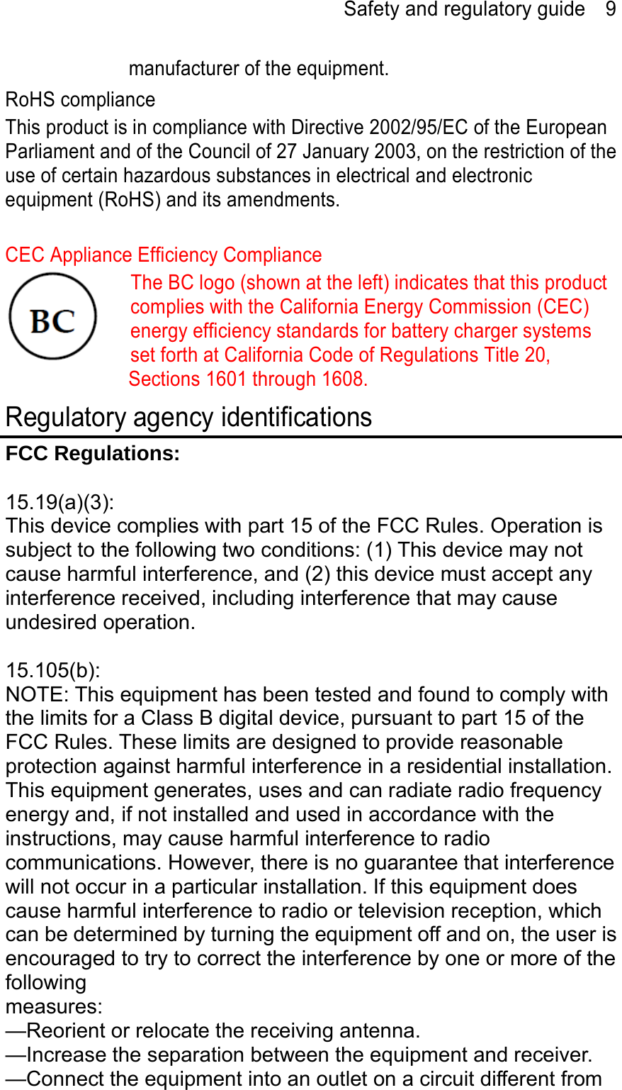 Safety and regulatory guide    9 manufacturer of the equipment. RoHS compliance This product is in compliance with Directive 2002/95/EC of the European Parliament and of the Council of 27 January 2003, on the restriction of the use of certain hazardous substances in electrical and electronic equipment (RoHS) and its amendments.  CEC Appliance Efficiency Compliance The BC logo (shown at the left) indicates that this product complies with the California Energy Commission (CEC) energy efficiency standards for battery charger systems set forth at California Code of Regulations Title 20, Sections 1601 through 1608. Regulatory agency identifications FCC Regulations:  15.19(a)(3): This device complies with part 15 of the FCC Rules. Operation is subject to the following two conditions: (1) This device may not cause harmful interference, and (2) this device must accept any interference received, including interference that may cause undesired operation.  15.105(b): NOTE: This equipment has been tested and found to comply with the limits for a Class B digital device, pursuant to part 15 of the FCC Rules. These limits are designed to provide reasonable protection against harmful interference in a residential installation. This equipment generates, uses and can radiate radio frequency energy and, if not installed and used in accordance with the instructions, may cause harmful interference to radio communications. However, there is no guarantee that interference will not occur in a particular installation. If this equipment does cause harmful interference to radio or television reception, which can be determined by turning the equipment off and on, the user is encouraged to try to correct the interference by one or more of the following measures: —Reorient or relocate the receiving antenna. —Increase the separation between the equipment and receiver. —Connect the equipment into an outlet on a circuit different from 
