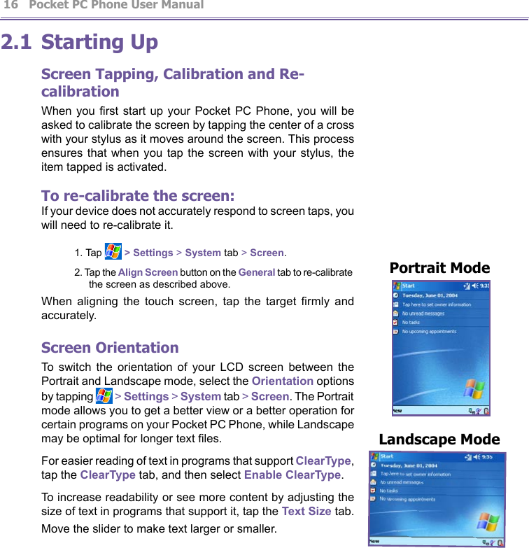          Pocket PC Phone User Manual 16  Pocket PC Phone User Manual         172.1 Starting UpScreen Tapping, Calibration and Re-calibrationWhen you  rst start up  your Pocket  PC  Phone, you  will be asked to calibrate the screen by tapping the center of a cross with your stylus as it moves around the screen. This process ensures that  when you tap  the screen  with  your stylus,  the item tapped is activated. To re-calibrate the screen:If your device does not accurately respond to screen taps, you will need to re-calibrate it.1. Tap   &gt; Settings &gt; System tab &gt; Screen.2. Tap the Align Screen button on the General tab to re-calibrate the screen as described above.When  aligning  the  touch  screen,  tap  the  target  rmly  and accurately.Screen OrientationTo  switch  the  orientation  of  your  LCD  screen  between  the Portrait and Landscape mode, select the Orientation options by tapping   &gt; Settings &gt; System tab &gt; Screen. The Portrait mode allows you to get a better view or a better operation for certain programs on your Pocket PC Phone, while Landscape may be optimal for longer text les.For easier reading of text in programs that support ClearType, tap the ClearType tab, and then select Enable ClearType.To increase readability or see more content by adjusting the size of text in programs that support it, tap the Text Size tab. Move the slider to make text larger or smaller.Landscape Mode Portrait Mode