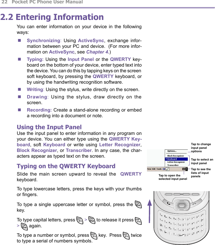          Pocket PC Phone User Manual 22  Pocket PC Phone User Manual         232.2 Entering InformationYou  can  enter  information  on  your  device  in  the  following ways:n Synchronizing:  Using  ActiveSync,  exchange  infor-mation between your PC and device.  (For more infor-mation on ActiveSync, see Chapter 4.)n Typing: Using  the Input Panel  or  the QWERTY key-board on the bottom of your device, enter typed text into the device. You can do this by tapping keys on the screen soft keyboard, by pressing the QWERTY keyboard, or by using the handwriting recognition software. n Writing: Using the stylus, write directly on the screen. n Drawing:  Using  the  stylus,  draw  directly  on  the screen. n Recording: Create a stand-alone recording or embed a recording into a document or note.Using the Input PanelUse the input panel to enter information in any program on your device. You can either type using the QWERTY Key-board,  soft Keyboard  or  write  using Letter  Recognizer, Block Recognizer, or Transcriber. In any case, the char-acters appear as typed text on the screen. Typing on the QWERTY KeyboardSlide  the  main  screen  upward  to  reveal  the    QWERTY keyboard.To type lowercase letters, press the keys with your thumbs or ngers.To type a single  uppercase  letter  or  symbol, press the   key.To type capital letters, press   &gt;   to release it press   &gt;   again.To type a number or symbol, press   key.  Press   twice to type a serial of numbers symbols.Tap to change input panel optionsTap to select an input panelTap to see the lists of input panelsTap to open the selected input panel¢G¢G