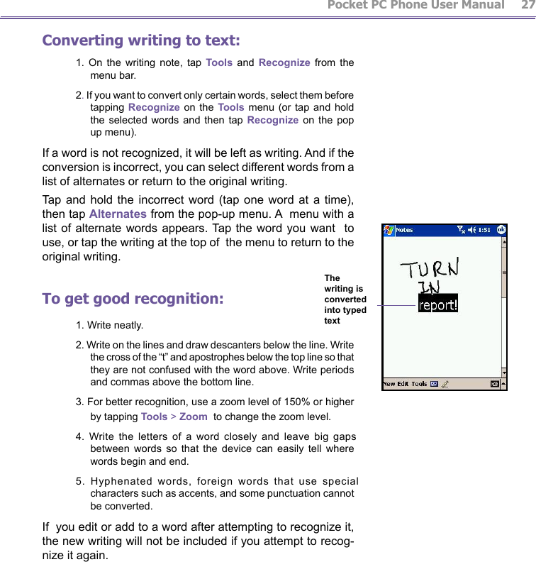         Pocket PC Phone User Manual 26  Pocket PC Phone User Manual         27Converting writing to text:1.  On  the  writing  note,  tap  Tools  and  Recognize  from  the menu bar.2. If you want to convert only certain words, select them before tapping Recognize on the Tools menu  (or  tap  and  hold the selected  words  and  then tap Recognize  on  the  pop up menu). If a word is not recognized, it will be left as writing. And if the conversion is incorrect, you can select different words from a list of alternates or return to the original writing. Tap  and  hold  the  incorrect word  (tap  one  word  at a  time), then tap Alternates from the pop-up menu. A  menu with a list of alternate  words  appears. Tap the word  you  want  to use, or tap the writing at the top of  the menu to return to the original writing.To get good recognition:1. Write neatly.2. Write on the lines and draw descanters below the line. Write the cross of the “t” and apostrophes below the top line so that they are not confused with the word above. Write periods and commas above the bottom line.3. For better recognition, use a zoom level of 150% or higher by tapping Tools &gt; Zoom  to change the zoom level.4.  Write  the  letters  of  a  word  closely  and  leave  big  gaps between  words  so  that  the  device  can  easily  tell  where words begin and end.5.  Hyphenated  words,  foreign  words  that  use  special characters such as accents, and some punctuation cannot be converted.If  you edit or add to a word after attempting to recognize it, the new writing will not be included if you attempt to recog-nize it again.The writing is converted into typed text