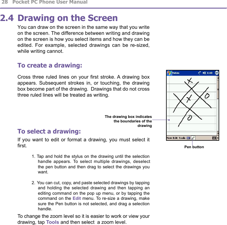          Pocket PC Phone User Manual 28  Pocket PC Phone User Manual         292.4 Drawing on the ScreenYou can draw on the screen in the same way that you write on the screen. The difference between writing and drawing on the screen is how you select items and how they can be edited.  For  example,  selected  drawings  can  be  re-sized, while writing cannot.To create a drawing:Cross three  ruled lines on  your rst  stroke. A drawing  box appears.  Subsequent  strokes  in,  or  touching,  the  drawing box become part of the drawing.  Drawings that do not cross three ruled lines will be treated as writing.To select a drawing:If you  want to  edit or  format a  drawing, you  must select  it rst.1. Tap and hold the stylus on the drawing until the selection handle  appears.  To  select  multiple  drawings,  deselect the pen button and then drag to select the drawings you want.2. You can cut, copy, and paste selected drawings by tapping and  holding  the  selected  drawing  and  then  tapping  an editing command on the pop up menu, or by tapping the command on the Edit menu. To re-size a drawing, make sure the Pen button is not selected, and drag a selection handle.To change the zoom level so it is easier to work or view your drawing, tap Tools and then select  a zoom level.                     Pen button The drawing box indicatesthe boundaries of the drawing