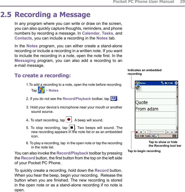          Pocket PC Phone User Manual 28  Pocket PC Phone User Manual         292.5 Recording a MessageIn any program where you can write or draw on the screen, you can also quickly capture thoughts, reminders, and phone numbers by recording a message. In Calendar, Tasks, and Contacts, you can include a recording in the Notes tab. In the Notes program, you can either create a stand-alone recording or include a recording in a written note. If you want to include the recording in a note, open the note rst. In the Messaging  program,  you  can  also  add  a  recording  to  an e-mail message. To create a recording:1.To add a recording to a note, open the note before recording. Tap   &gt; Notes2. If you do not see the Record/Playback toolbar, tap  .3. Hold your device’s microphone near your mouth or another sound source.4. To start recording, tap  .  A beep will sound.5.  To  stop  recording,  tap  .  Two  beeps  will  sound.  The new recording appears in the note list or as an embedded icon.6. To play a recording, tap  in the open note or tap the recording in the note list.You can also invoke the Record/Playback toolbar by pressing the Record button, the rst button from the top on the left side of your Pocket PC Phone.To quickly create a recording, hold down the Record button.  When you hear the beep, begin your recording.  Release the button when you are nished. The new recording is stored in the open note or as a stand-alone recording if no note is open.Indicates an embedded recordingTap to begin recordingTap to show or hidethe Recording tool bar