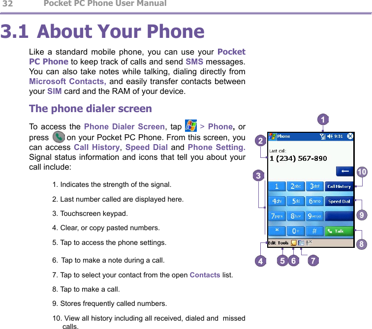                   Pocket PC Phone User Manual 32Pocket PC Phone User Manual          333.1 About Your PhoneLike  a  standard  mobile  phone,  you  can  use  your  Pocket PC Phone to keep track of calls and send SMS messages. You can also  take  notes while talking, dialing  directly  from Microsoft Contacts, and easily transfer contacts between your SIM card and the RAM of your device.The phone dialer screenTo  access  the Phone  Dialer  Screen, tap   &gt; Phone,  or press  on your Pocket PC Phone. From this screen, you can access  Call  History,  Speed  Dial and  Phone  Setting. Signal status information and icons that tell you about your call include:1. Indicates the strength of the signal.2. Last number called are displayed here.3. Touchscreen keypad.4. Clear, or copy pasted numbers.5. Tap to access the phone settings.6. Tap to make a note during a call.7. Tap to select your contact from the open Contacts list.8. Tap to make a call.9. Stores frequently called numbers.10. View all history including all received, dialed and  missed calls.8910
