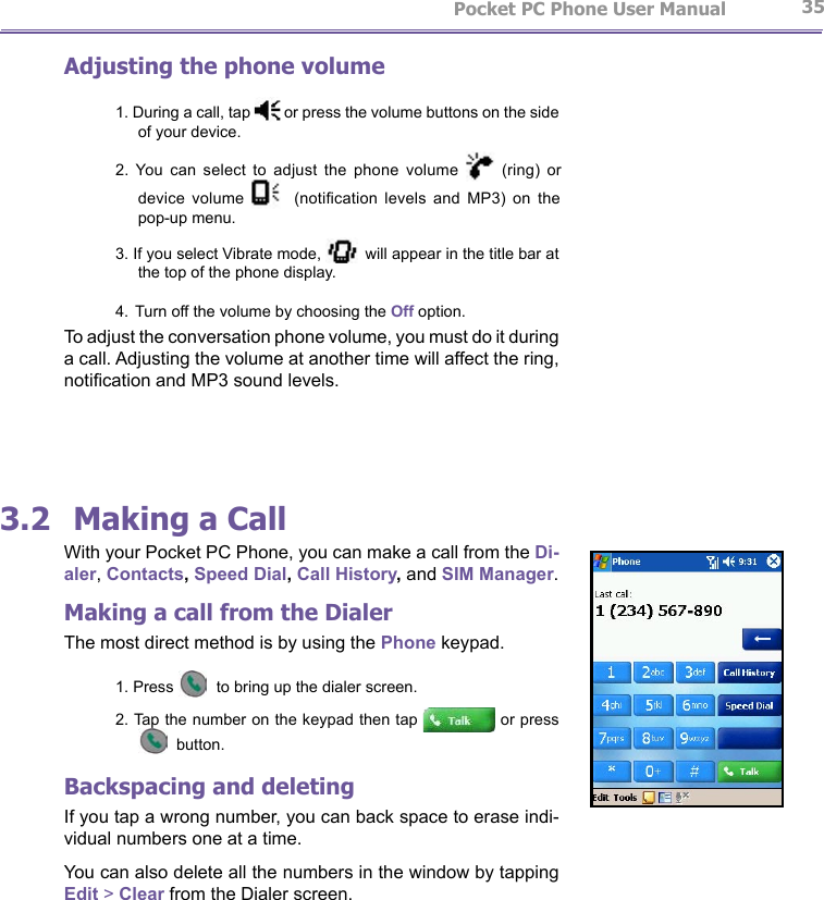                   Pocket PC Phone User Manual 34Pocket PC Phone User Manual          35Adjusting the phone volume1. During a call, tap   or press the volume buttons on the side of your device. 2.  You  can  select  to  adjust  the  phone  volume   (ring)  or device  volume      (notication  levels  and  MP3)  on  the pop-up menu.3. If you select Vibrate mode,   will appear in the title bar at the top of the phone display.4. Turn off the volume by choosing the Off option.To adjust the conversation phone volume, you must do it during a call. Adjusting the volume at another time will affect the ring, notication and MP3 sound levels.3.2  Making a CallWith your Pocket PC Phone, you can make a call from the Di-aler, Contacts, Speed Dial, Call History, and SIM Manager.Making a call from the DialerThe most direct method is by using the Phone keypad.1. Press   to bring up the dialer screen.2. Tap the number on the keypad then tap   or press  button.Backspacing and deletingIf you tap a wrong number, you can back space to erase indi-vidual numbers one at a time. You can also delete all the numbers in the window by tapping Edit &gt; Clear from the Dialer screen.