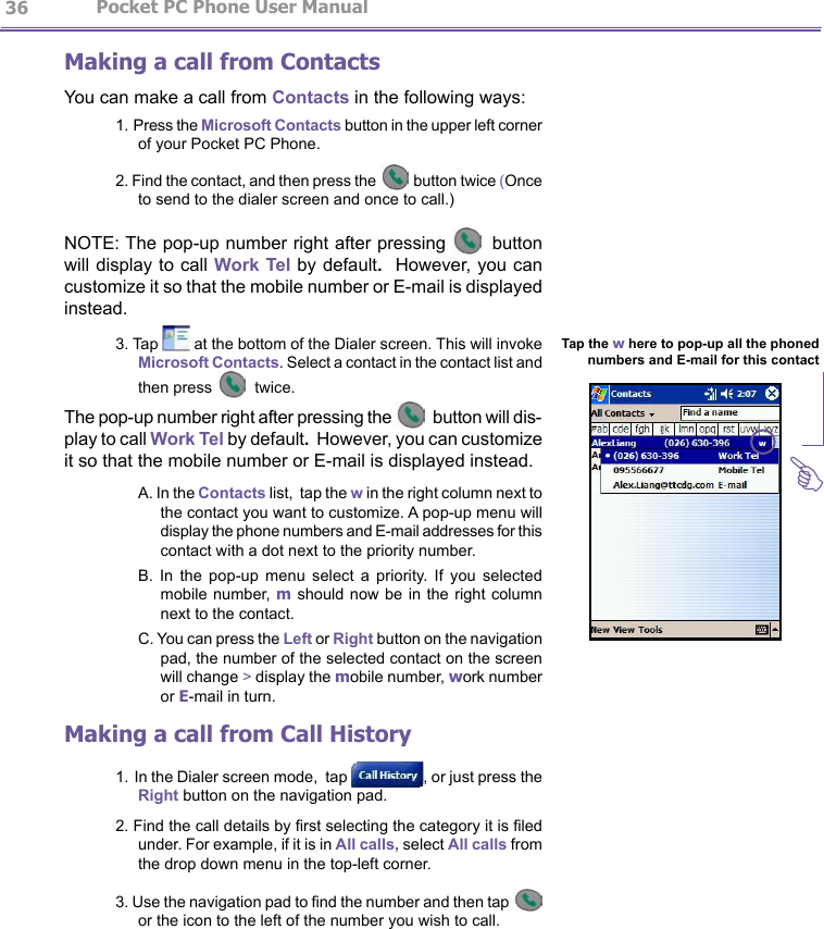                   Pocket PC Phone User Manual 36Pocket PC Phone User Manual          37Making a call from ContactsYou can make a call from Contacts in the following ways:1. Press the Microsoft Contacts button in the upper left corner of your Pocket PC Phone.2. Find the contact, and then press the  button twice (Once to send to the dialer screen and once to call.)NOTE: The pop-up number right after pressing   button will display to call Work Tel by default.  However, you can customize it so that the mobile number or E-mail is displayed instead.3. Tap   at the bottom of the Dialer screen. This will invoke Microsoft Contacts. Select a contact in the contact list and then press   twice.The pop-up number right after pressing the   button will dis-play to call Work Tel by default.  However, you can customize it so that the mobile number or E-mail is displayed instead.A. In the Contacts list,  tap the w in the right column next to the contact you want to customize. A pop-up menu will display the phone numbers and E-mail addresses for this contact with a dot next to the priority number.B.  In  the  pop-up  menu  select  a  priority.  If  you  selected mobile number, m should now  be in the right column next to the contact. C. You can press the Left or Right button on the navigation pad, the number of the selected contact on the screen will change &gt; display the mobile number, work number or E-mail in turn.Making a call from Call History1. In the Dialer screen mode,  tap  , or just press the Right button on the navigation pad.2. Find the call details by rst selecting the category it is led under. For example, if it is in All calls, select All calls from the drop down menu in the top-left corner.3. Use the navigation pad to nd the number and then tap   or the icon to the left of the number you wish to call.Tap the w here to pop-up all the phoned numbers and E-mail for this contactG