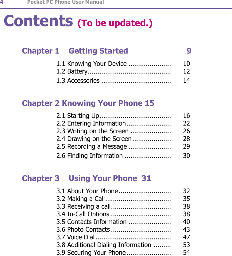                   Pocket PC Phone User Manual4Pocket PC Phone User Manual 5Contents (To be updated.)Chapter 1  Getting Started                          9       1.1 Knowing Your Device ......................   10       1.2 Battery...........................................   12       1.3 Accessories ....................................   14Chapter 2 Knowing Your Phone 15       2.1 Starting Up.....................................   16       2.2 Entering Information.......................   22       2.3 Writing on the Screen .....................   26       2.4 Drawing on the Screen....................   28       2.5 Recording a Message ......................   29       2.6 Finding Information ........................   30Chapter 3  Using Your Phone  31       3.1 About Your Phone ...........................   32       3.2 Making a Call..................................   35       3.3 Receiving a call...............................   38       3.4 In-Call Options ...............................   38       3.5 Contacts Information ......................   40       3.6 Photo Contacts ...............................   43       3.7 Voice Dial .......................................   47       3.8 Additional Dialing Information .........   53       3.9 Securing Your Phone .......................   54