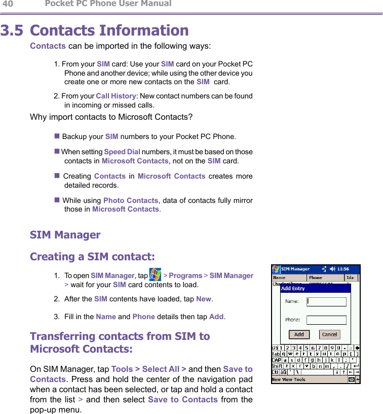                   Pocket PC Phone User Manual 40Pocket PC Phone User Manual          413.5 Contacts InformationContacts can be imported in the following ways:1. From your SIM card: Use your SIM card on your Pocket PC Phone and another device; while using the other device you create one or more new contacts on the SIM  card.2. From your Call History: New contact numbers can be found in incoming or missed calls.Why import contacts to Microsoft Contacts?n Backup your SIM numbers to your Pocket PC Phone.n When setting Speed Dial numbers, it must be based on those contacts in Microsoft Contacts, not on the SIM card.n  Creating  Contacts  in  Microsoft  Contacts  creates  more detailed records.n While using Photo Contacts, data of contacts fully mirror those in Microsoft Contacts.SIM ManagerCreating a SIM contact:1.  To open SIM Manager, tap  &gt; Programs &gt; SIM Manager &gt; wait for your SIM card contents to load.2.  After the SIM contents have loaded, tap New.3.  Fill in the Name and Phone details then tap Add.Transferring contacts from SIM to Microsoft Contacts:On SIM Manager, tap Tools &gt; Select All &gt; and then Save to Contacts. Press and hold the center of the navigation pad when a contact has been selected, or tap and hold a contact from the list &gt; and then select Save to Contacts from the pop-up menu.