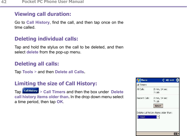                   Pocket PC Phone User Manual 42Pocket PC Phone User Manual          43Viewing call duration:Go to Call History, nd the call, and then tap once on the time called.Deleting individual calls:Tap and hold the stylus on the call to be deleted, and then select delete from the pop-up menu.Deleting all calls:Tap Tools &gt; and then Delete all Calls.Limiting the size of Call History:Tap   &gt; Call Timers and then the box under  Delete call history items older than. In the drop down menu select a time period, then tap OK.