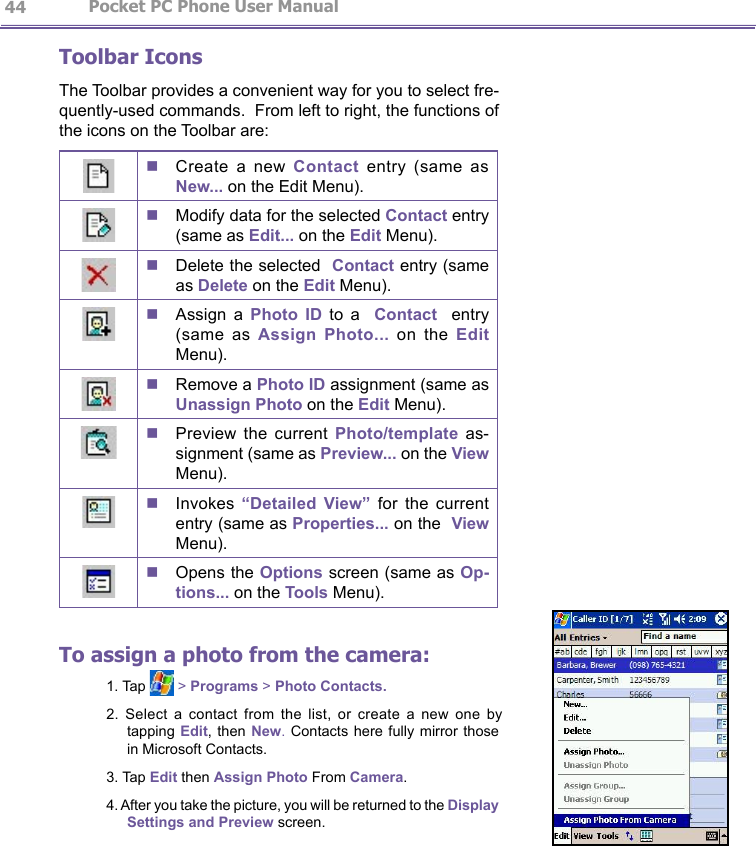                   Pocket PC Phone User Manual 44Pocket PC Phone User Manual          45Toolbar IconsThe Toolbar provides a convenient way for you to select fre-quently-used commands.  From left to right, the functions of the icons on the Toolbar are: n Create  a  new  Contact  entry  (same  as New... on the Edit Menu). n Modify data for the selected Contact entry (same as Edit... on the Edit Menu).n Delete the selected  Contact entry (same as Delete on the Edit Menu). n Assign  a  Photo  ID  to  a    Contact    entry (same  as  Assign  Photo...  on  the  Edit Menu). n Remove a Photo ID assignment (same as Unassign Photo on the Edit Menu). n Preview  the  current  Photo/template  as-signment (same as Preview... on the View Menu). n Invokes  “Detailed  View”  for  the  current entry (same as Properties... on the  View Menu).n Opens the Options screen (same as Op-tions... on the Tools Menu).To assign a photo from the camera:1. Tap   &gt; Programs &gt; Photo Contacts.2.  Select  a  contact  from  the  list,  or  create  a  new  one  by tapping Edit, then New. Contacts  here  fully mirror those in Microsoft Contacts.3. Tap Edit then Assign Photo From Camera.4. After you take the picture, you will be returned to the Display Settings and Preview screen.