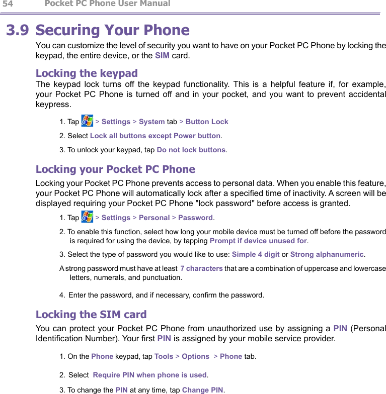                  Pocket PC Phone User Manual 543.9 Securing Your PhoneYou can customize the level of security you want to have on your Pocket PC Phone by locking the keypad, the entire device, or the SIM card.Locking the keypadThe  keypad  lock  turns  off  the  keypad  functionality.  This  is  a  helpful  feature  if,  for  example, your Pocket  PC Phone is  turned off and in  your pocket, and  you want  to  prevent accidental keypress.1. Tap   &gt; Settings &gt; System tab &gt; Button Lock2. Select Lock all buttons except Power button.3. To unlock your keypad, tap Do not lock buttons.Locking your Pocket PC PhoneLocking your Pocket PC Phone prevents access to personal data. When you enable this feature, your Pocket PC Phone will automatically lock after a specied time of inactivity. A screen will be displayed requiring your Pocket PC Phone &quot;lock password&quot; before access is granted.1. Tap   &gt; Settings &gt; Personal &gt; Password.2. To enable this function, select how long your mobile device must be turned off before the password is required for using the device, by tapping Prompt if device unused for. 3. Select the type of password you would like to use: Simple 4 digit or Strong alphanumeric.A strong password must have at least  7 characters that are a combination of uppercase and lowercase letters, numerals, and punctuation.4. Enter the password, and if necessary, conrm the password. Locking the SIM cardYou can protect your Pocket PC Phone from unauthorized use by assigning a PIN (Personal Identication Number). Your rst PIN is assigned by your mobile service provider.1. On the Phone keypad, tap Tools &gt; Options  &gt; Phone tab.2. Select  Require PIN when phone is used.3. To change the PIN at any time, tap Change PIN.  