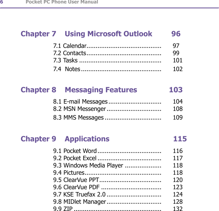                   Pocket PC Phone User Manual6Pocket PC Phone User Manual 7Chapter 7  Using Microsoft Outlook         96       7.1 Calendar.........................................   97       7.2 Contacts.........................................   99       7.3 Tasks .............................................   101       7.4  Notes ............................................   102Chapter 8  Messaging Features               103       8.1 E-mail Messages .............................   104       8.2 MSN Messenger..............................   108       8.3 MMS Messages ...............................   109Chapter 9  Applications                              115       9.1 Pocket Word...................................   116       9.2 Pocket Excel ...................................   117       9.3 Windows Media Player ....................   118       9.4 Pictures..........................................   118       9.5 ClearVue PPT..................................   120       9.6 ClearVue PDF .................................   123       9.7 KSE Truefax 2.0 ..............................   124       9.8 MIDlet Manager..............................   128        9.9 ZIP ................................................   132
