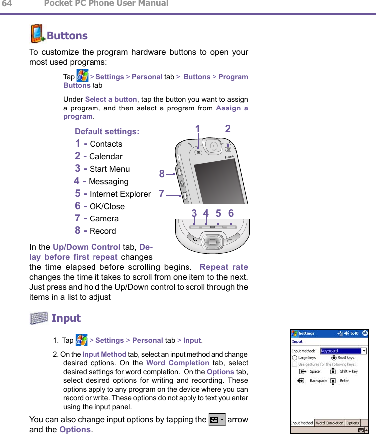                   Pocket PC Phone User Manual 64Pocket PC Phone User Manual          65ButtonsTo  customize  the  program  hardware  buttons  to  open  your most used programs:    Tap   &gt; Settings &gt; Personal tab &gt;  Buttons &gt; Program Buttons tab    Under Select a button, tap the button you want to assign a  program,  and  then  select  a  program  from  Assign  a program.     Default settings:                          1 - Contacts    2 - Calendar  3 - Start Menu                                4 - Messaging    5 - Internet Explorer    6 - OK/Close  7 - Camera  8 - RecordIn the Up/Down Control tab, De-lay  before  rst  repeat changes the  time  elapsed  before  scrolling  begins.    Repeat  rate changes the time it takes to scroll from one item to the next. Just press and hold the Up/Down control to scroll through the items in a list to adjust Input1. Tap   &gt; Settings &gt; Personal tab &gt; Input.2. On the Input Method tab, select an input method and change desired  options.  On  the  Word  Completion  tab,  select desired settings for word completion.  On the Options tab, select  desired  options  for  writing  and  recording. These options apply to any program on the device where you can record or write. These options do not apply to text you enter using the input panel.You can also change input options by tapping the   arrow and the Options.12438756
