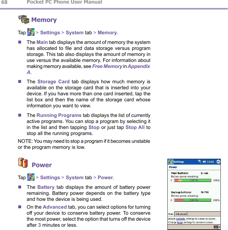                   Pocket PC Phone User Manual 68Pocket PC Phone User Manual          69 MemoryTap   &gt; Settings &gt; System tab &gt; Memory.nThe Main tab displays the amount of memory the system has  allocated  to  le  and  data  storage  versus  program storage. This tab also displays the amount of memory in use versus the available memory. For information about making memory available, see Free Memory in Appendix A.nThe  Storage  Card tab  displays  how  much  memory  is available on the storage card  that  is inserted into your device. If you have more than one card inserted, tap the list box  and then  the  name of  the storage card  whose information you want to view.nThe Running Programs tab displays the list of currently active programs. You can stop a program by selecting it in the list and then tapping Stop or just tap Stop All to stop all the running programs.NOTE: You may need to stop a program if it becomes unstable or the program memory is low. PowerTap   &gt; Settings &gt; System tab &gt; Power.nThe Battery  tab displays  the  amount of  battery power remaining.  Battery  power  depends on  the battery  type and how the device is being used. nOn the Advanced tab, you can select options for turning off your device to conserve battery power. To conserve the most power, select the option that turns off the device after 3 minutes or less.