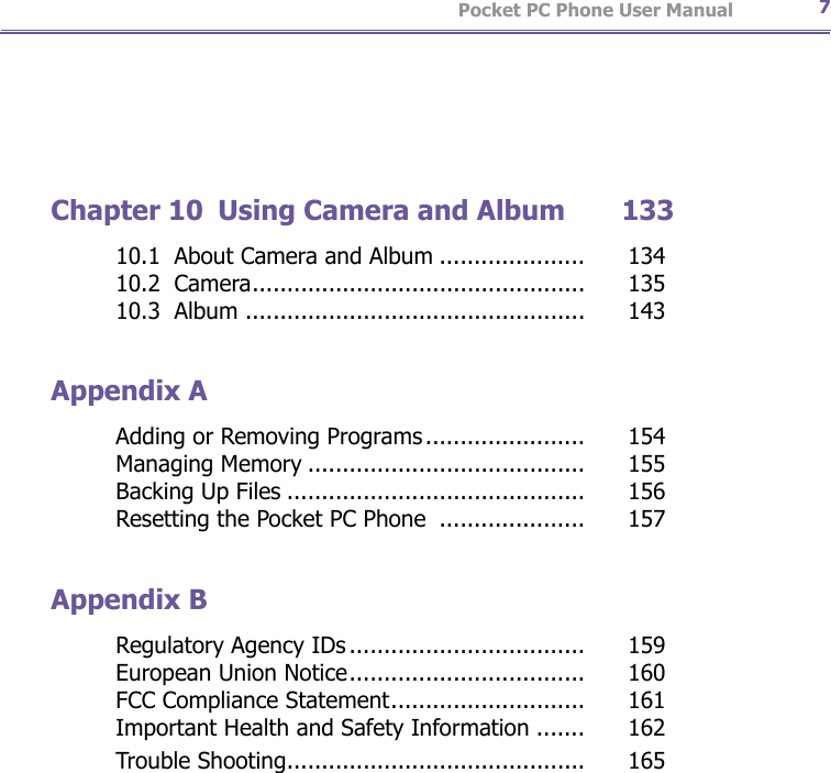                   Pocket PC Phone User Manual6Pocket PC Phone User Manual 7Chapter 10  Using Camera and Album       13310.1  About Camera and Album .....................   13410.2  Camera................................................   13510.3  Album .................................................   143Appendix AAdding or Removing Programs.......................   154Managing Memory ........................................   155Backing Up Files ...........................................   156Resetting the Pocket PC Phone  .....................   157Appendix BRegulatory Agency IDs..................................   159European Union Notice..................................   160FCC Compliance Statement............................   161Important Health and Safety Information .......   162Trouble Shooting...........................................   165