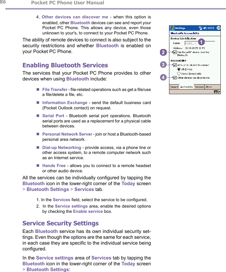                   Pocket PC Phone User Manual 86Pocket PC Phone User Manual          874.  Other  devices  can  discover  me  -  when  this  option  is enabled, other Bluetooth devices can see and report your Pocket  PC  Phone.  This  allows  any  device,  even  those unknown to your&apos;s, to connect to your Pocket PC Phone.The ability of remote devices to connect is also subject to the security  restrictions  and  whether  Bluetooth  is  enabled  on your Pocket PC Phone.Enabling Bluetooth ServicesThe services that your Pocket PC Phone provides to other devices when using Bluetooth include:nFile Transfer - le-related operations such as get a le/use a le/delete a le, etc.nInformation Exchange - send the default business card (Pocket Outlook contact) on request.nSerial  Port  -  Bluetooth  serial  port  operations.  Bluetooth serial ports are used as a replacement for a physical cable between devices.nPersonal Network Server - join or host a Bluetooth-based personal area network.nDial-up Networking - provide access, via a phone line or other access system, to a remote computer network such as an Internet service.nHands Free - allows you to connect to a remote headset or other audio device.Αll the services can be individually congured by tapping the Bluetooth icon in the lower-right corner of the Today screen &gt; Bluetooth Settings &gt; Services tab.1. In the Services eld, select the service to be congured.2.  In the Service settings area, enable the desired options by checking the Enable service box.Service Security SettingsEach Bluetooth service has its own individual security set-tings. Even though the options are the same for each service, in each case they are specic to the individual service being congured. In the Service settings area of Services tab by tapping the Bluetooth icon in the lower-right corner of the Today screen &gt; Bluetooth Settings:34