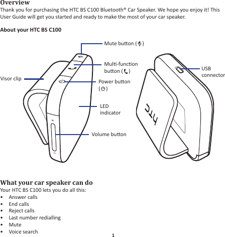 1EnglishOverviewThank you for purchasing the HTC BS C100 Bluetooth® Car Speaker. We hope you enjoy it! This User Guide will get you started and ready to make the most of your car speaker.About your HTC BS C100What your car speaker can doYour HTC BS C100 lets you do all this:Answer calls• End calls• Reject calls• Last number redialling• Mute• Voice search• Volume buonMute buon ( )Mul-funcon buon ( )USB connectorVisor clip Power buon ()LED indicator