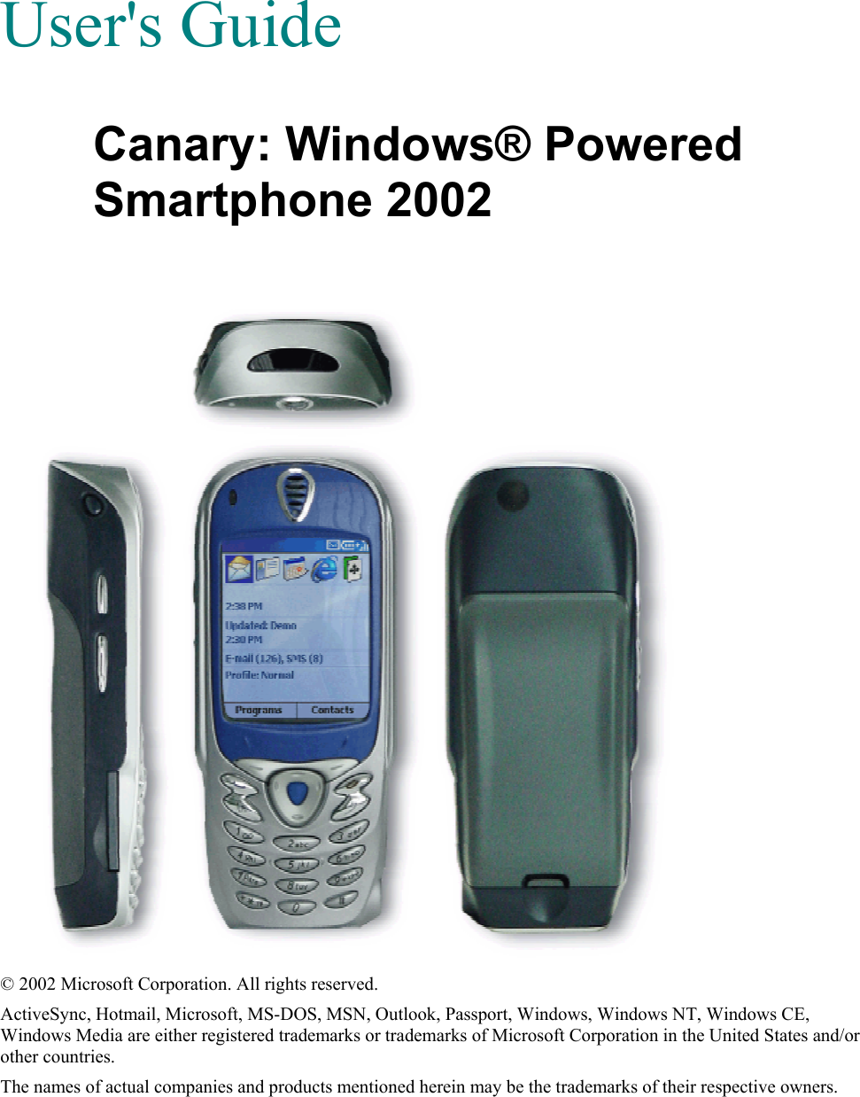   User&apos;s Guide Canary: Windows® Powered Smartphone 2002   © 2002 Microsoft Corporation. All rights reserved. ActiveSync, Hotmail, Microsoft, MS-DOS, MSN, Outlook, Passport, Windows, Windows NT, Windows CE, Windows Media are either registered trademarks or trademarks of Microsoft Corporation in the United States and/or other countries. The names of actual companies and products mentioned herein may be the trademarks of their respective owners. 