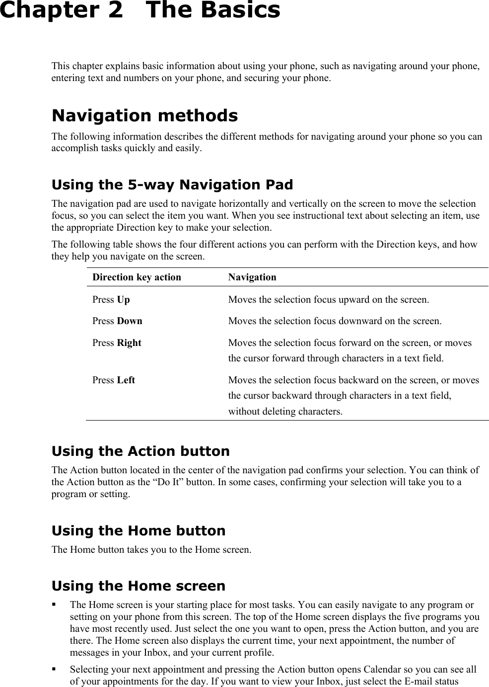   Chapter 2   The Basics This chapter explains basic information about using your phone, such as navigating around your phone, entering text and numbers on your phone, and securing your phone. Navigation methods The following information describes the different methods for navigating around your phone so you can accomplish tasks quickly and easily. Using the 5-way Navigation Pad The navigation pad are used to navigate horizontally and vertically on the screen to move the selection focus, so you can select the item you want. When you see instructional text about selecting an item, use the appropriate Direction key to make your selection. The following table shows the four different actions you can perform with the Direction keys, and how they help you navigate on the screen. Direction key action  Navigation Press Up  Moves the selection focus upward on the screen. Press Down  Moves the selection focus downward on the screen. Press Right  Moves the selection focus forward on the screen, or moves the cursor forward through characters in a text field. Press Left  Moves the selection focus backward on the screen, or moves the cursor backward through characters in a text field, without deleting characters. Using the Action button The Action button located in the center of the navigation pad confirms your selection. You can think of the Action button as the “Do It” button. In some cases, confirming your selection will take you to a program or setting. Using the Home button The Home button takes you to the Home screen. Using the Home screen  The Home screen is your starting place for most tasks. You can easily navigate to any program or setting on your phone from this screen. The top of the Home screen displays the five programs you have most recently used. Just select the one you want to open, press the Action button, and you are there. The Home screen also displays the current time, your next appointment, the number of messages in your Inbox, and your current profile.  Selecting your next appointment and pressing the Action button opens Calendar so you can see all of your appointments for the day. If you want to view your Inbox, just select the E-mail status 