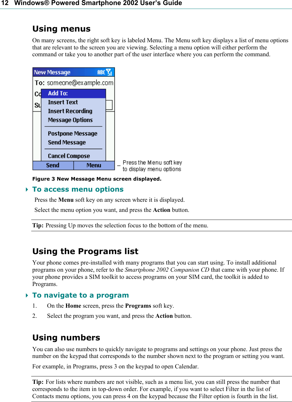 12   Windows® Powered Smartphone 2002 User’s Guide Using menus On many screens, the right soft key is labeled Menu. The Menu soft key displays a list of menu options that are relevant to the screen you are viewing. Selecting a menu option will either perform the command or take you to another part of the user interface where you can perform the command.  Figure 3 New Message Menu screen displayed.  To access menu options Press the Menu soft key on any screen where it is displayed. Select the menu option you want, and press the Action button. Tip: Pressing Up moves the selection focus to the bottom of the menu. Using the Programs list Your phone comes pre-installed with many programs that you can start using. To install additional programs on your phone, refer to the Smartphone 2002 Companion CD that came with your phone. If your phone provides a SIM toolkit to access programs on your SIM card, the toolkit is added to Programs.  To navigate to a program 1. On the Home screen, press the Programs soft key. 2. Select the program you want, and press the Action button. Using numbers You can also use numbers to quickly navigate to programs and settings on your phone. Just press the number on the keypad that corresponds to the number shown next to the program or setting you want. For example, in Programs, press 3 on the keypad to open Calendar. Tip: For lists where numbers are not visible, such as a menu list, you can still press the number that corresponds to the item in top-down order. For example, if you want to select Filter in the list of Contacts menu options, you can press 4 on the keypad because the Filter option is fourth in the list. 