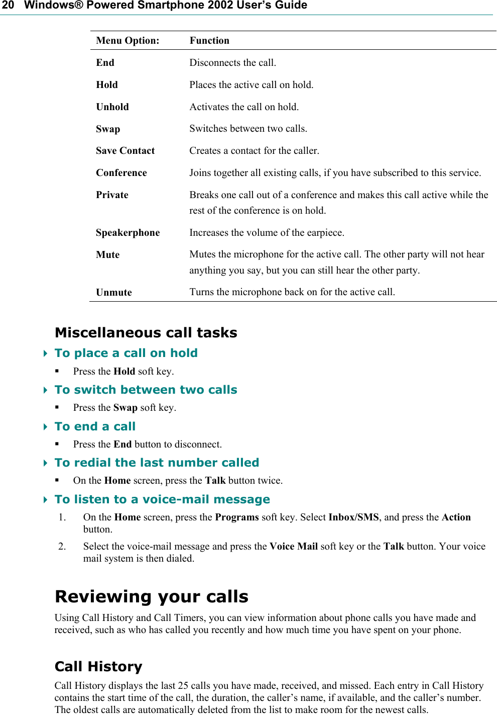 20   Windows® Powered Smartphone 2002 User’s Guide Menu Option:  Function End  Disconnects the call. Hold  Places the active call on hold. Unhold  Activates the call on hold. Swap  Switches between two calls. Save Contact  Creates a contact for the caller. Conference  Joins together all existing calls, if you have subscribed to this service. Private  Breaks one call out of a conference and makes this call active while the rest of the conference is on hold. Speakerphone  Increases the volume of the earpiece. Mute  Mutes the microphone for the active call. The other party will not hear anything you say, but you can still hear the other party. Unmute  Turns the microphone back on for the active call. Miscellaneous call tasks  To place a call on hold  Press the Hold soft key.  To switch between two calls  Press the Swap soft key.  To end a call  Press the End button to disconnect.  To redial the last number called  On the Home screen, press the Talk button twice.  To listen to a voice-mail message 1. On the Home screen, press the Programs soft key. Select Inbox/SMS, and press the Action button. 2. Select the voice-mail message and press the Voice Mail soft key or the Talk button. Your voice mail system is then dialed. Reviewing your calls Using Call History and Call Timers, you can view information about phone calls you have made and received, such as who has called you recently and how much time you have spent on your phone. Call History Call History displays the last 25 calls you have made, received, and missed. Each entry in Call History contains the start time of the call, the duration, the caller’s name, if available, and the caller’s number. The oldest calls are automatically deleted from the list to make room for the newest calls. 