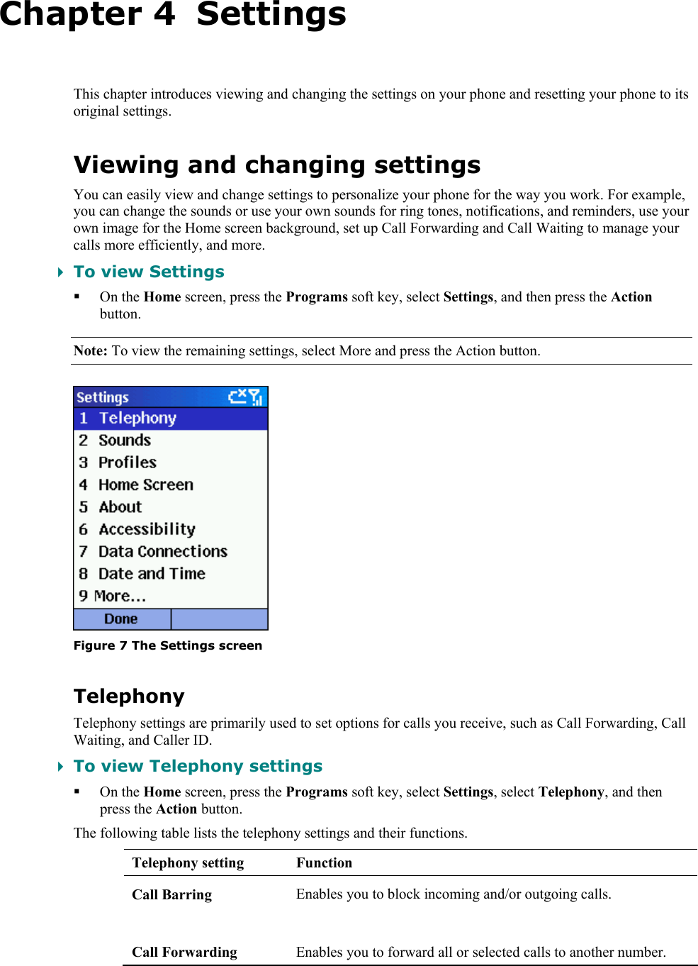   Chapter 4  Settings This chapter introduces viewing and changing the settings on your phone and resetting your phone to its original settings. Viewing and changing settings You can easily view and change settings to personalize your phone for the way you work. For example, you can change the sounds or use your own sounds for ring tones, notifications, and reminders, use your own image for the Home screen background, set up Call Forwarding and Call Waiting to manage your calls more efficiently, and more.  To view Settings  On the Home screen, press the Programs soft key, select Settings, and then press the Action button. Note: To view the remaining settings, select More and press the Action button.  Figure 7 The Settings screen Telephony Telephony settings are primarily used to set options for calls you receive, such as Call Forwarding, Call Waiting, and Caller ID.  To view Telephony settings  On the Home screen, press the Programs soft key, select Settings, select Telephony, and then press the Action button. The following table lists the telephony settings and their functions. Telephony setting  Function Call Barring  Enables you to block incoming and/or outgoing calls.  Call Forwarding  Enables you to forward all or selected calls to another number. 