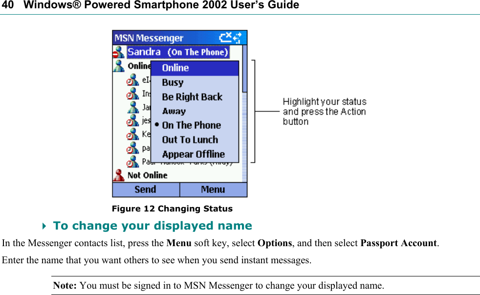 40   Windows® Powered Smartphone 2002 User’s Guide  Figure 12 Changing Status  To change your displayed name In the Messenger contacts list, press the Menu soft key, select Options, and then select Passport Account.  Enter the name that you want others to see when you send instant messages. Note: You must be signed in to MSN Messenger to change your displayed name. 