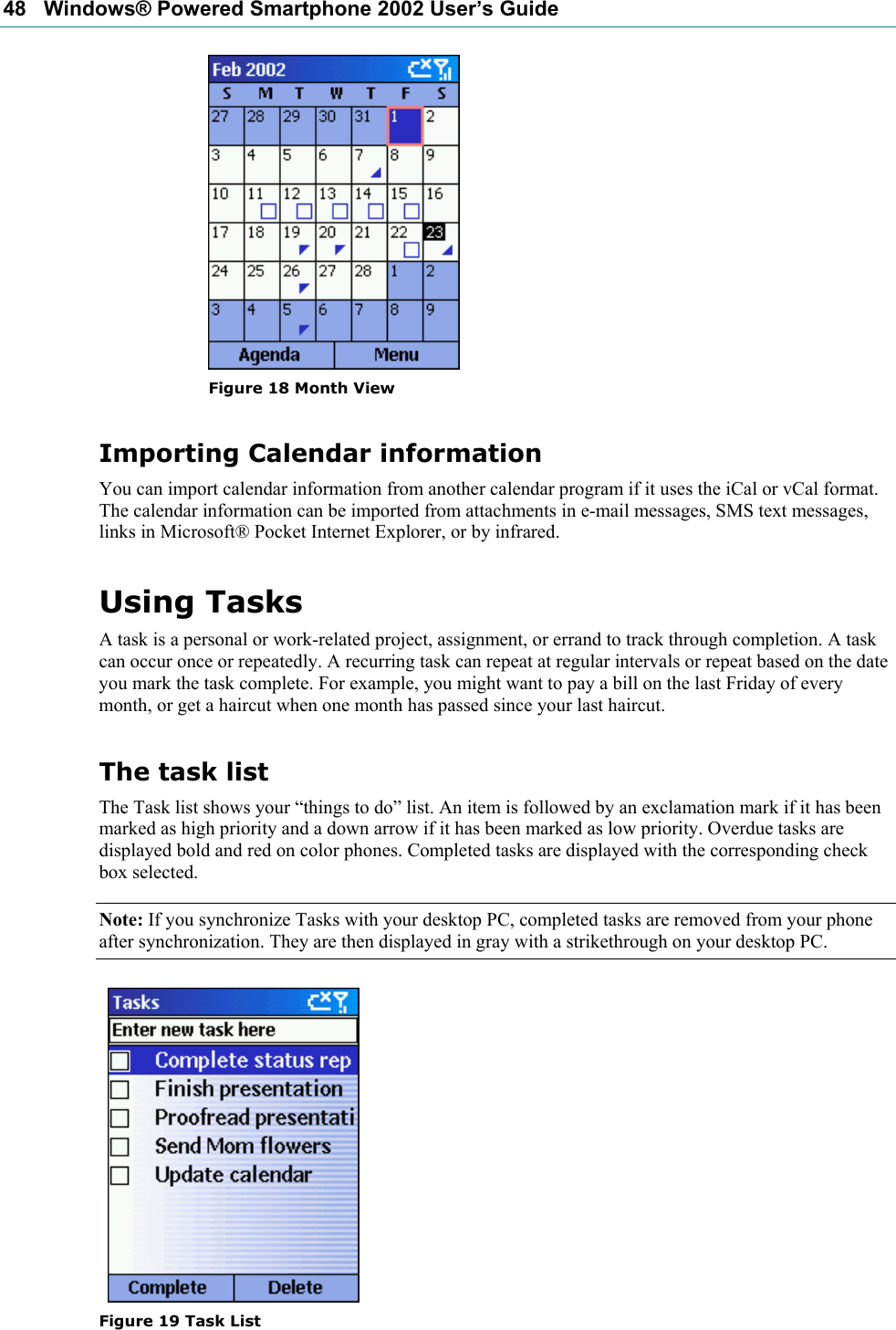 48   Windows® Powered Smartphone 2002 User’s Guide  Figure 18 Month View Importing Calendar information You can import calendar information from another calendar program if it uses the iCal or vCal format. The calendar information can be imported from attachments in e-mail messages, SMS text messages, links in Microsoft® Pocket Internet Explorer, or by infrared. Using Tasks A task is a personal or work-related project, assignment, or errand to track through completion. A task can occur once or repeatedly. A recurring task can repeat at regular intervals or repeat based on the date you mark the task complete. For example, you might want to pay a bill on the last Friday of every month, or get a haircut when one month has passed since your last haircut. The task list The Task list shows your “things to do” list. An item is followed by an exclamation mark if it has been marked as high priority and a down arrow if it has been marked as low priority. Overdue tasks are displayed bold and red on color phones. Completed tasks are displayed with the corresponding check box selected. Note: If you synchronize Tasks with your desktop PC, completed tasks are removed from your phone after synchronization. They are then displayed in gray with a strikethrough on your desktop PC.     Figure 19 Task List 
