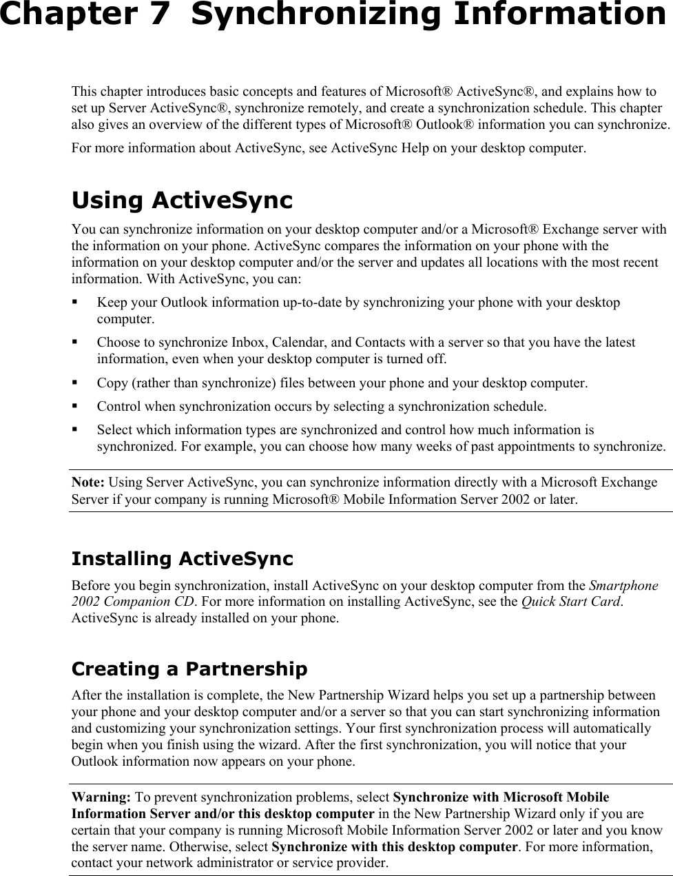   Chapter 7  Synchronizing Information This chapter introduces basic concepts and features of Microsoft® ActiveSync®, and explains how to set up Server ActiveSync®, synchronize remotely, and create a synchronization schedule. This chapter also gives an overview of the different types of Microsoft® Outlook® information you can synchronize. For more information about ActiveSync, see ActiveSync Help on your desktop computer. Using ActiveSync You can synchronize information on your desktop computer and/or a Microsoft® Exchange server with the information on your phone. ActiveSync compares the information on your phone with the information on your desktop computer and/or the server and updates all locations with the most recent information. With ActiveSync, you can:  Keep your Outlook information up-to-date by synchronizing your phone with your desktop computer.  Choose to synchronize Inbox, Calendar, and Contacts with a server so that you have the latest information, even when your desktop computer is turned off.  Copy (rather than synchronize) files between your phone and your desktop computer.  Control when synchronization occurs by selecting a synchronization schedule.  Select which information types are synchronized and control how much information is synchronized. For example, you can choose how many weeks of past appointments to synchronize. Note: Using Server ActiveSync, you can synchronize information directly with a Microsoft Exchange Server if your company is running Microsoft® Mobile Information Server 2002 or later. Installing ActiveSync Before you begin synchronization, install ActiveSync on your desktop computer from the Smartphone 2002 Companion CD. For more information on installing ActiveSync, see the Quick Start Card. ActiveSync is already installed on your phone. Creating a Partnership After the installation is complete, the New Partnership Wizard helps you set up a partnership between your phone and your desktop computer and/or a server so that you can start synchronizing information and customizing your synchronization settings. Your first synchronization process will automatically begin when you finish using the wizard. After the first synchronization, you will notice that your Outlook information now appears on your phone. Warning: To prevent synchronization problems, select Synchronize with Microsoft Mobile Information Server and/or this desktop computer in the New Partnership Wizard only if you are certain that your company is running Microsoft Mobile Information Server 2002 or later and you know the server name. Otherwise, select Synchronize with this desktop computer. For more information, contact your network administrator or service provider. 