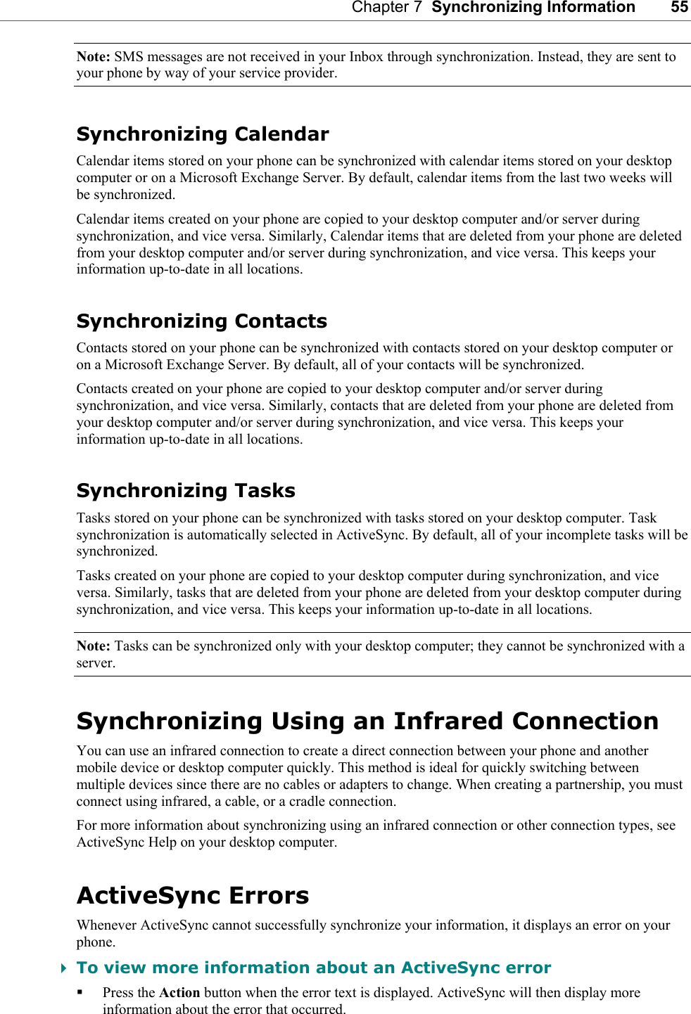    Chapter 7  Synchronizing Information    55 Note: SMS messages are not received in your Inbox through synchronization. Instead, they are sent to your phone by way of your service provider. Synchronizing Calendar Calendar items stored on your phone can be synchronized with calendar items stored on your desktop computer or on a Microsoft Exchange Server. By default, calendar items from the last two weeks will be synchronized. Calendar items created on your phone are copied to your desktop computer and/or server during synchronization, and vice versa. Similarly, Calendar items that are deleted from your phone are deleted from your desktop computer and/or server during synchronization, and vice versa. This keeps your information up-to-date in all locations. Synchronizing Contacts Contacts stored on your phone can be synchronized with contacts stored on your desktop computer or on a Microsoft Exchange Server. By default, all of your contacts will be synchronized. Contacts created on your phone are copied to your desktop computer and/or server during synchronization, and vice versa. Similarly, contacts that are deleted from your phone are deleted from your desktop computer and/or server during synchronization, and vice versa. This keeps your information up-to-date in all locations. Synchronizing Tasks Tasks stored on your phone can be synchronized with tasks stored on your desktop computer. Task synchronization is automatically selected in ActiveSync. By default, all of your incomplete tasks will be synchronized. Tasks created on your phone are copied to your desktop computer during synchronization, and vice versa. Similarly, tasks that are deleted from your phone are deleted from your desktop computer during synchronization, and vice versa. This keeps your information up-to-date in all locations. Note: Tasks can be synchronized only with your desktop computer; they cannot be synchronized with a server. Synchronizing Using an Infrared Connection You can use an infrared connection to create a direct connection between your phone and another mobile device or desktop computer quickly. This method is ideal for quickly switching between multiple devices since there are no cables or adapters to change. When creating a partnership, you must connect using infrared, a cable, or a cradle connection. For more information about synchronizing using an infrared connection or other connection types, see ActiveSync Help on your desktop computer. ActiveSync Errors Whenever ActiveSync cannot successfully synchronize your information, it displays an error on your phone.  To view more information about an ActiveSync error  Press the Action button when the error text is displayed. ActiveSync will then display more information about the error that occurred. 