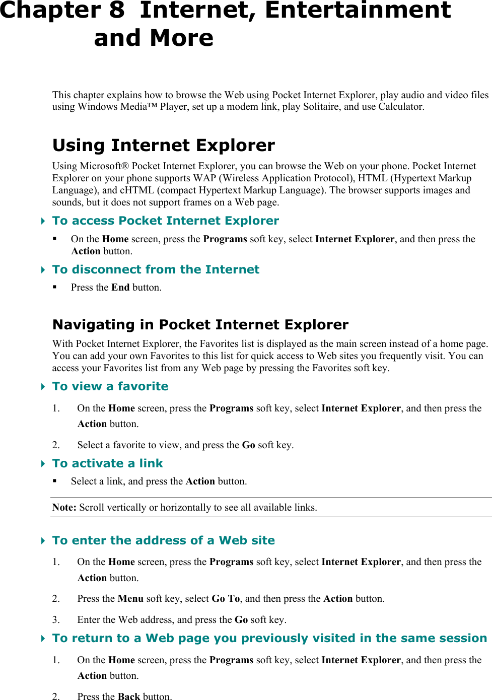   Chapter 8  Internet, Entertainment and More This chapter explains how to browse the Web using Pocket Internet Explorer, play audio and video files using Windows Media™ Player, set up a modem link, play Solitaire, and use Calculator. Using Internet Explorer Using Microsoft® Pocket Internet Explorer, you can browse the Web on your phone. Pocket Internet Explorer on your phone supports WAP (Wireless Application Protocol), HTML (Hypertext Markup Language), and cHTML (compact Hypertext Markup Language). The browser supports images and sounds, but it does not support frames on a Web page.  To access Pocket Internet Explorer  On the Home screen, press the Programs soft key, select Internet Explorer, and then press the Action button.  To disconnect from the Internet  Press the End button. Navigating in Pocket Internet Explorer With Pocket Internet Explorer, the Favorites list is displayed as the main screen instead of a home page. You can add your own Favorites to this list for quick access to Web sites you frequently visit. You can access your Favorites list from any Web page by pressing the Favorites soft key.  To view a favorite 1. On the Home screen, press the Programs soft key, select Internet Explorer, and then press the Action button. 2. Select a favorite to view, and press the Go soft key.  To activate a link  Select a link, and press the Action button. Note: Scroll vertically or horizontally to see all available links.  To enter the address of a Web site 1. On the Home screen, press the Programs soft key, select Internet Explorer, and then press the Action button. 2. Press the Menu soft key, select Go To, and then press the Action button. 3. Enter the Web address, and press the Go soft key.  To return to a Web page you previously visited in the same session 1. On the Home screen, press the Programs soft key, select Internet Explorer, and then press the Action button. 2. Press the Back button. 
