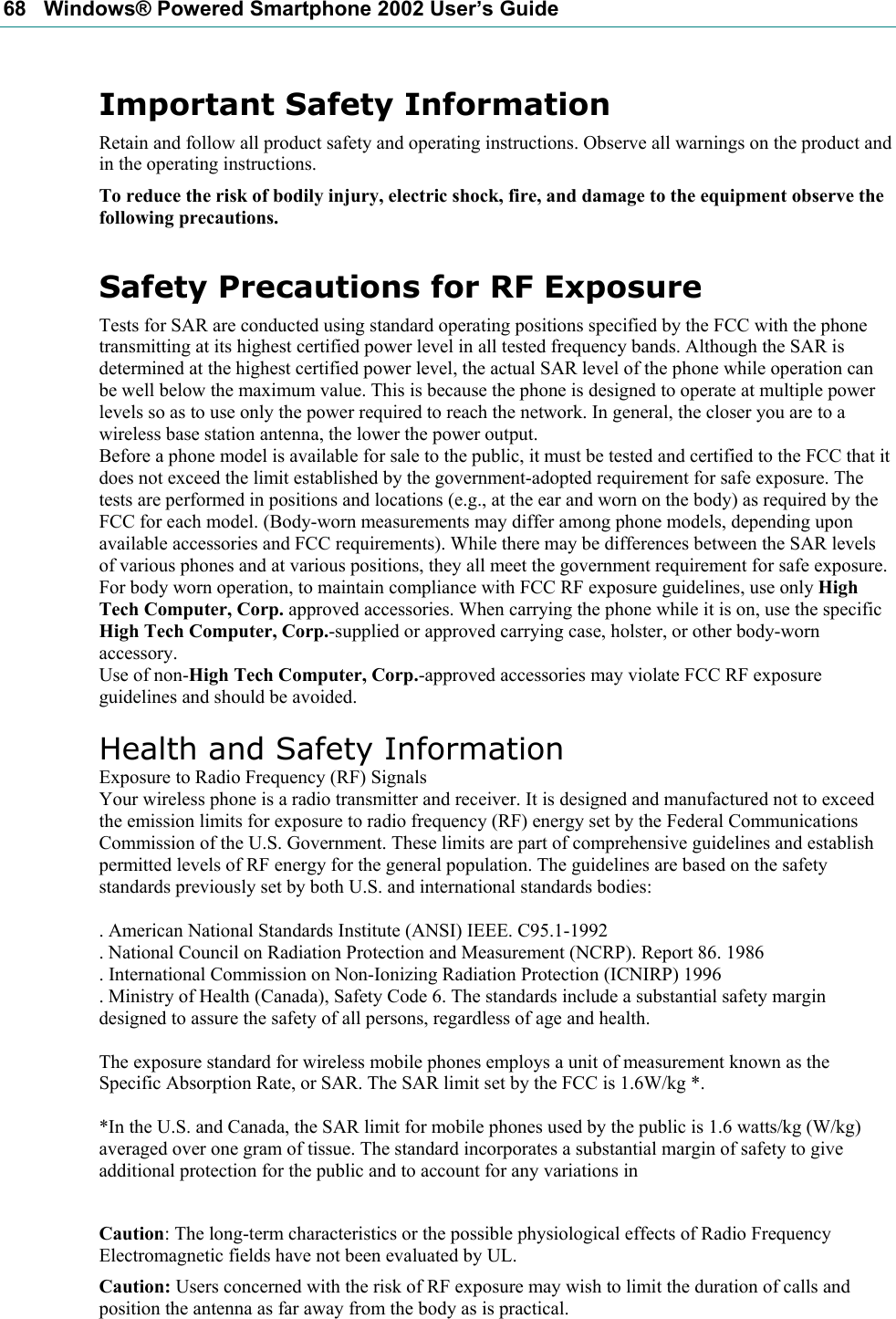 68   Windows® Powered Smartphone 2002 User’s Guide Important Safety Information Retain and follow all product safety and operating instructions. Observe all warnings on the product and in the operating instructions. To reduce the risk of bodily injury, electric shock, fire, and damage to the equipment observe the following precautions. Safety Precautions for RF Exposure Tests for SAR are conducted using standard operating positions specified by the FCC with the phone transmitting at its highest certified power level in all tested frequency bands. Although the SAR is determined at the highest certified power level, the actual SAR level of the phone while operation can be well below the maximum value. This is because the phone is designed to operate at multiple power levels so as to use only the power required to reach the network. In general, the closer you are to a wireless base station antenna, the lower the power output. Before a phone model is available for sale to the public, it must be tested and certified to the FCC that it does not exceed the limit established by the government-adopted requirement for safe exposure. The tests are performed in positions and locations (e.g., at the ear and worn on the body) as required by the FCC for each model. (Body-worn measurements may differ among phone models, depending upon available accessories and FCC requirements). While there may be differences between the SAR levels of various phones and at various positions, they all meet the government requirement for safe exposure. For body worn operation, to maintain compliance with FCC RF exposure guidelines, use only High Tech Computer, Corp. approved accessories. When carrying the phone while it is on, use the specific High Tech Computer, Corp.-supplied or approved carrying case, holster, or other body-worn accessory. Use of non-High Tech Computer, Corp.-approved accessories may violate FCC RF exposure guidelines and should be avoided.  Health and Safety Information Exposure to Radio Frequency (RF) Signals Your wireless phone is a radio transmitter and receiver. It is designed and manufactured not to exceed the emission limits for exposure to radio frequency (RF) energy set by the Federal Communications Commission of the U.S. Government. These limits are part of comprehensive guidelines and establish permitted levels of RF energy for the general population. The guidelines are based on the safety standards previously set by both U.S. and international standards bodies:  . American National Standards Institute (ANSI) IEEE. C95.1-1992 . National Council on Radiation Protection and Measurement (NCRP). Report 86. 1986 . International Commission on Non-Ionizing Radiation Protection (ICNIRP) 1996 . Ministry of Health (Canada), Safety Code 6. The standards include a substantial safety margin designed to assure the safety of all persons, regardless of age and health.  The exposure standard for wireless mobile phones employs a unit of measurement known as the Specific Absorption Rate, or SAR. The SAR limit set by the FCC is 1.6W/kg *.  *In the U.S. and Canada, the SAR limit for mobile phones used by the public is 1.6 watts/kg (W/kg) averaged over one gram of tissue. The standard incorporates a substantial margin of safety to give additional protection for the public and to account for any variations in  Caution: The long-term characteristics or the possible physiological effects of Radio Frequency Electromagnetic fields have not been evaluated by UL. Caution: Users concerned with the risk of RF exposure may wish to limit the duration of calls and position the antenna as far away from the body as is practical. 