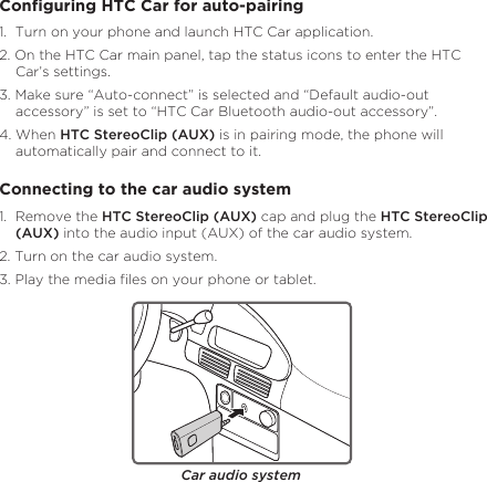 4EnglishConguring HTC Car for auto-pairing1.  Turn on your phone and launch HTC Car application. 2. On the HTC Car main panel, tap the status icons to enter the HTC Car’s settings. 3. Make sure “Auto-connect” is selected and “Default audio-out accessory” is set to “HTC Car Bluetooth audio-out accessory”. 4. When HTC StereoClip (AUX) is in pairing mode, the phone will automatically pair and connect to it.Connecting to the car audio system1.  Remove the HTC StereoClip (AUX) cap and plug the HTC StereoClip (AUX) into the audio input (AUX) of the car audio system.2. Turn on the car audio system.3. Play the media les on your phone or tablet. Car audio system