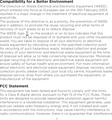 7EnglishCompatibility for a Better EnvironmentThe Directive on Waste Electrical and Electronic Equipment (WEEE), which entered into force as European law on the 13th February 2003, resulted in a major change in the treatment of electrical equipment at end-of-life.The purpose of this directive is, as a priority, the prevention of WEEE, and in addition, to promote the reuse, recycling and other forms of recovery of such waste so as to reduce disposal.The WEEE logo   on the product or on its box indicates that this product must not be disposed of or dumped with your other household waste. You are liable to dispose of all your electronic or electrical waste equipment by relocating over to the specied collection point for recycling of such hazardous waste. Isolated collection and proper recovery of your electronic and electrical waste equipment at the time of disposal will allow us to help conserving natural resources. Moreover, proper recycling of the electronic and electrical waste equipment will ensure safety of human health and environment. For more information about electronic and electrical waste equipment disposal, recovery, and collection points, please contact your local city centre, household waste disposal service, shop from where you purchased the equipment, or manufacturer of the equipment. FCC StatementThis equipment has been tested and found to comply with the limits for a Class B digital device, pursuant to Part 15 of the FCC Rules. These limits are designed to provide reasonable protection against harmful interference in a residential installation. This equipment generates, uses and can radiate radio frequency energy and, if not installed and used in accordance with the instructions, may cause harmful interference to radio communications. However, there is no guarantee that interference 