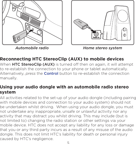5EnglishAutomobile radioAudio inHome stereo systemReconnecting HTC StereoClip (AUX) to mobile devicesWhen HTC StereoClip (AUX) is turned off then on again, it will attempt to re-establish the connection to your phone or tablet automatically. Alternatively, press the Control button to re-establish the connection manually.Using your audio dongle with an automobile radio stereo systemAll activities related to the set-up of your audio dongle (including pairing with mobile devices and connection to your audio system) should not be undertaken whilst driving.  When using your audio dongle, you must not undertake any inappropriate, unsafe or unlawful activity nor any activity that may distract you whilst driving. This may include (but is not limited to) changing the radio station or other settings via your mobile device. HTC does not accept any liability for any loss or damage that you or any third party incurs as a result of any misuse of the audio dongle. This does not limit HTC’s liability for death or personal injury caused by HTC’s negligence.
