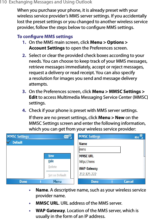 110  Exchanging Messages and Using OutlookWhen you purchase your phone, it is already preset with your wireless service provider’s MMS server settings. If you accidentally lost the preset settings or you changed to another wireless service provider, follow the steps below to configure MMS settings.To conﬁgure MMS settings1.  On the MMS main screen, click Menu &gt; Options &gt;  Account Settings to open the Preferences screen.2.  Select or clear the provided check boxes according to your needs. You can choose to keep track of your MMS messages, retrieve messages immediately, accept or reject messages, request a delivery or read receipt. You can also specify a resolution for images you send and message delivery attempts.3.  On the Preferences screen, click Menu &gt; MMSC Settings &gt; Edit to access Multimedia Messaging Service Center (MMSC) settings.4.  Check if your phone is preset with MMS server settings. If there are no preset settings, click Menu &gt; New on the MMSC Settings screen and enter the following information, which you can get from your wireless service provider:      • Name. A descriptive name, such as your wireless service provider name.• MMSC URL. URL address of the MMS server.• WAP Gateway. Location of the MMS server, which is usually in the form of an IP address.