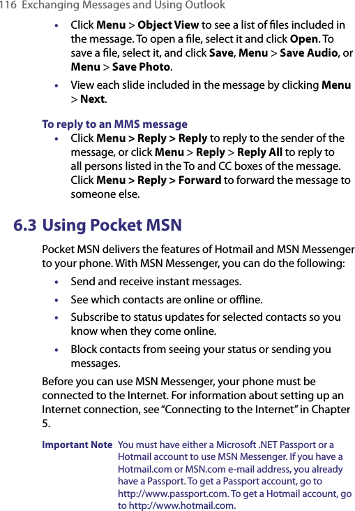 116  Exchanging Messages and Using Outlook•  Click Menu &gt; Object View to see a list of ﬁles included in the message. To open a ﬁle, select it and click Open. To save a ﬁle, select it, and click Save, Menu &gt; Save Audio, or Menu &gt; Save Photo.•  View each slide included in the message by clicking Menu &gt; Next.To reply to an MMS message•  Click Menu &gt; Reply &gt; Reply to reply to the sender of the message, or click Menu &gt; Reply &gt; Reply All to reply to all persons listed in the To and CC boxes of the message. Click Menu &gt; Reply &gt; Forward to forward the message to someone else.6.3 Using Pocket MSNPocket MSN delivers the features of Hotmail and MSN Messenger to your phone. With MSN Messenger, you can do the following: •  Send and receive instant messages.•  See which contacts are online or oﬄine.•  Subscribe to status updates for selected contacts so you know when they come online. •  Block contacts from seeing your status or sending you messages. Before you can use MSN Messenger, your phone must be connected to the Internet. For information about setting up an Internet connection, see “Connecting to the Internet” in Chapter 5.Important Note   You must have either a Microsoft .NET Passport or a Hotmail account to use MSN Messenger. If you have a Hotmail.com or MSN.com e-mail address, you already have a Passport. To get a Passport account, go to http://www.passport.com. To get a Hotmail account, go to http://www.hotmail.com.