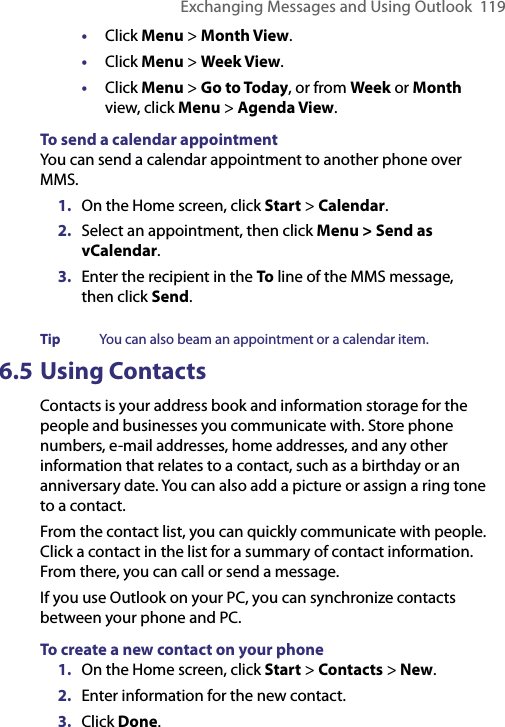 Exchanging Messages and Using Outlook  119•  Click Menu &gt; Month View.•  Click Menu &gt; Week View.•  Click Menu &gt; Go to Today, or from Week or Month view, click Menu &gt; Agenda View.To send a calendar appointmentYou can send a calendar appointment to another phone over MMS.1.  On the Home screen, click Start &gt; Calendar.2.  Select an appointment, then click Menu &gt; Send as vCalendar.3.  Enter the recipient in the To line of the MMS message, then click Send.Tip  You can also beam an appointment or a calendar item.6.5 Using Contacts Contacts is your address book and information storage for the people and businesses you communicate with. Store phone numbers, e-mail addresses, home addresses, and any other information that relates to a contact, such as a birthday or an anniversary date. You can also add a picture or assign a ring tone to a contact.From the contact list, you can quickly communicate with people. Click a contact in the list for a summary of contact information. From there, you can call or send a message.If you use Outlook on your PC, you can synchronize contacts between your phone and PC.To create a new contact on your phone1.  On the Home screen, click Start &gt; Contacts &gt; New.2.  Enter information for the new contact.3.  Click Done.