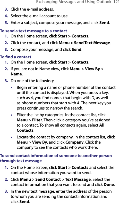 Exchanging Messages and Using Outlook  1213.  Click the e-mail address.4.  Select the e-mail account to use.5.  Enter a subject, compose your message, and click Send.To send a text message to a contact1.  On the Home screen, click Start &gt; Contacts.2.  Click the contact, and click Menu &gt; Send Text Message.3.  Compose your message, and click Send.To ﬁnd a contact1.  On the Home screen, click Start &gt; Contacts.2.  If you are not in Name view, click Menu &gt; View By &gt; Name.3.  Do one of the following:•  Begin entering a name or phone number of the contact until the contact is displayed. When you press a key, such as 4, you find names that begin with D, as well as phone numbers that start with 4. The next key you press continues to narrow the search.•  Filter the list by categories. In the contact list, click Menu &gt; Filter. Then click a category you’ve assigned to a contact. To show all contacts again, select All Contacts.•  Locate the contact by company. In the contact list, click  Menu &gt; View By, and click Company. Click the company to see the contacts who work there.To send contact information of someone to another person through text message1.  On the Home screen, click Start &gt; Contacts and select the contact whose information you want to send. 2.  Click Menu &gt; Send Contact &gt; Text Message. Select the contact information that you want to send and click Done. 3.  In the new text message, enter the address of the person to whom you are sending the contact information and click Send. 