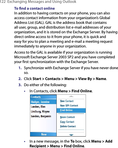 122  Exchanging Messages and Using OutlookTo ﬁnd a contact onlineIn addition to having contacts on your phone, you can also access contact information from your organization’s Global Address List (GAL). GAL is the address book that contains all user, group, and distribution list e-mail addresses of your organization, and it is stored on the Exchange Server. By having direct online access to it from your phone, it is quick and easy for you to plan a meeting and e-mail a meeting request immediately to anyone in your organization.Access to the GAL is available if your organization is running Microsoft Exchange Server 2003 SP2 and you have completed your first synchronization with the Exchange Server.1.  Synchronize with Exchange Server if you have never done so.2.  Click Start &gt; Contacts &gt; Menu &gt; View By &gt; Name.3.  Do either of the following:•  In Contacts, click Menu &gt; Find Online.                  •  In a new message, in the To box, click Menu &gt; Add Recipient &gt; Menu &gt; Find Online.