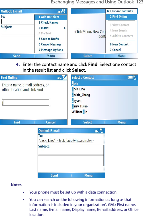 Exchanging Messages and Using Outlook  123    4.  Enter the contact name and click Find. Select one contact in the result list and click Select.                                             Notes•  Your phone must be set up with a data connection.•  You can search on the following information as long as that information is included in your organization’s GAL: First name, Last name, E-mail name, Display name, E-mail address, or Office location.