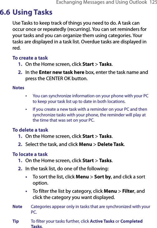 Exchanging Messages and Using Outlook  1256.6 Using TasksUse Tasks to keep track of things you need to do. A task can occur once or repeatedly (recurring). You can set reminders for your tasks and you can organize them using categories. Your tasks are displayed in a task list. Overdue tasks are displayed in red. To create a task1.  On the Home screen, click Start &gt; Tasks.2.  In the Enter new task here box, enter the task name and press the CENTER OK button.Notes•   You can synchronize information on your phone with your PC to keep your task list up to date in both locations.•   If you create a new task with a reminder on your PC and then synchronize tasks with your phone, the reminder will play at the time that was set on your PC.To delete a task1.  On the Home screen, click Start &gt; Tasks.2.  Select the task, and click Menu &gt; Delete Task.To locate a task1.  On the Home screen, click Start &gt; Tasks.2.  In the task list, do one of the following:•  To sort the list, click Menu &gt; Sort by, and click a sort option.•  To filter the list by category, click Menu &gt; Filter, and click the category you want displayed.Note  Categories appear only in tasks that are synchronized with your PC.Tip  To filter your tasks further, click Active Tasks or Completed Tasks.