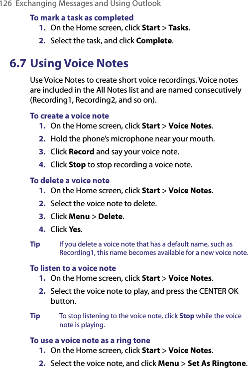 126  Exchanging Messages and Using OutlookTo mark a task as completed1.  On the Home screen, click Start &gt; Tasks.2.  Select the task, and click Complete.6.7 Using Voice NotesUse Voice Notes to create short voice recordings. Voice notes are included in the All Notes list and are named consecutively (Recording1, Recording2, and so on).To create a voice note1.  On the Home screen, click Start &gt; Voice Notes.2.  Hold the phone’s microphone near your mouth.3.  Click Record and say your voice note.4.  Click Stop to stop recording a voice note.To delete a voice note1.  On the Home screen, click Start &gt; Voice Notes.2.  Select the voice note to delete.3.  Click Menu &gt; Delete.4.  Click Yes.Tip  If you delete a voice note that has a default name, such as Recording1, this name becomes available for a new voice note.To listen to a voice note1.  On the Home screen, click Start &gt; Voice Notes.2.  Select the voice note to play, and press the CENTER OK button.Tip  To stop listening to the voice note, click Stop while the voice note is playing.To use a voice note as a ring tone1.  On the Home screen, click Start &gt; Voice Notes.2.  Select the voice note, and click Menu &gt; Set As Ringtone.