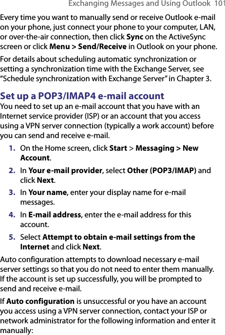 Exchanging Messages and Using Outlook  101Every time you want to manually send or receive Outlook e-mail on your phone, just connect your phone to your computer, LAN, or over-the-air connection, then click Sync on the ActiveSync screen or click Menu &gt; Send/Receive in Outlook on your phone.For details about scheduling automatic synchronization or setting a synchronization time with the Exchange Server, see “Schedule synchronization with Exchange Server” in Chapter 3.Set up a POP3/IMAP4 e-mail accountYou need to set up an e-mail account that you have with an Internet service provider (ISP) or an account that you access using a VPN server connection (typically a work account) before you can send and receive e-mail.1.  On the Home screen, click Start &gt; Messaging &gt; New Account.2.  In Your e-mail provider, select Other (POP3/IMAP) and click Next.3.  In Your name, enter your display name for e-mail messages.4.  In E-mail address, enter the e-mail address for this account.5.  Select Attempt to obtain e-mail settings from the Internet and click Next.Auto configuration attempts to download necessary e-mail server settings so that you do not need to enter them manually. If the account is set up successfully, you will be prompted to send and receive e-mail. If Auto configuration is unsuccessful or you have an account you access using a VPN server connection, contact your ISP or network administrator for the following information and enter it manually: