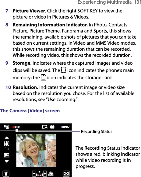 Experiencing Multimedia  1317 Picture Viewer. Click the right SOFT KEY to view the picture or video in Pictures &amp; Videos.8 Remaining Information Indicator. In Photo, Contacts Picture, Picture Theme, Panorama and Sports, this shows the remaining, available shots of pictures that you can take based on current settings. In Video and MMS Video modes, this shows the remaining duration that can be recorded. While recording video, this shows the recorded duration.9 Storage. Indicates where the captured images and video clips will be saved. The   icon indicates the phone’s main memory; the   icon indicates the storage card.10 Resolution. Indicates the current image or video size based on the resolution you chose. For the list of available resolutions, see “Use zooming.”The Camera [Video] screen The Recording Status indicator shows a red, blinking indicator while video recording is in progress.Recording Status