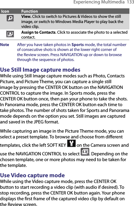 Experiencing Multimedia  133Icon FunctionView. Click to switch to Pictures &amp; Videos to show the still image, or switch to Windows Media Player to play back the video clip.Assign to Contacts. Click to associate the photo to a selected contact.Note  After you have taken photos in Sports mode, the total number of consecutive shots is shown at the lower right corner of the Review screen. Press NAVIGATION up or down to browse through the sequence of photos. Use Still Image capture modesWhile using Still Image capture modes such as Photo, Contacts Picture, and Picture Theme, you can capture a single still image by pressing the CENTER OK button on the NAVIGATION CONTROL to capture the image. In Sports mode, press the CENTER OK button once, then pan your phone to take the shots. In Panorama mode, press the CENTER OK button each time to take photos. The number of shots taken for Sports and Panorama mode depends on the option you set. Still images are captured and saved in the JPEG format.While capturing an image in the Picture Theme mode, you can select a preset template. To browse and choose from different templates, click the left SOFT KEY   on the Camera screen and use the NAVIGATION CONTROL to select  . Depending on the chosen template, one or more photos may need to be taken for the template.Use Video capture modeWhile using the Video capture mode, press the CENTER OK button to start recording a video clip (with audio if desired). To stop recording, press the CENTER OK button again. Your phone displays the first frame of the captured video clip by default on the Review screen.