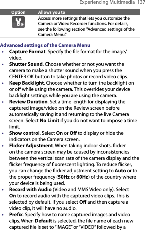 Experiencing Multimedia  137Option Allows you toAccess more settings that lets you customize the Camera or Video Recorder functions. For details, see the following section &quot;Advanced settings of the Camera Menu.&quot; Advanced settings of the Camera Menu• Capture Format. Specify the ﬁle format for the image/video.• Shutter Sound. Choose whether or not you want the camera to make a shutter sound when you press the CENTER OK button to take photos or record video clips.• Keep Backlight. Choose whether to turn the backlight on or oﬀ while using the camera. This overrides your device backlight settings while you are using the camera.• Review Duration. Set a time length for displaying the captured image/video on the Review screen before automatically saving it and returning to the live Camera screen. Select No Limit if you do not want to impose a time limit.• Show control. Select On or Oﬀ to display or hide the indicators on the Camera screen.• Flicker Adjustment. When taking indoor shots, ﬂicker on the camera screen may be caused by inconsistencies between the vertical scan rate of the camera display and the ﬂicker frequency of ﬂuorescent lighting. To reduce ﬂicker, you can change the ﬂicker adjustment setting to Auto or to the proper frequency (50Hz or 60Hz) of the country where your device is being used.•  Record with Audio (Video and MMS Video only). Select On to record audio with the captured video clips. This is selected by default. If you select Oﬀ and then capture a video clip, it will have no audio.• Preﬁx. Specify how to name captured images and video clips. When Default is selected, the ﬁle name of each new captured ﬁle is set to “IMAGE” or “VIDEO” followed by a 