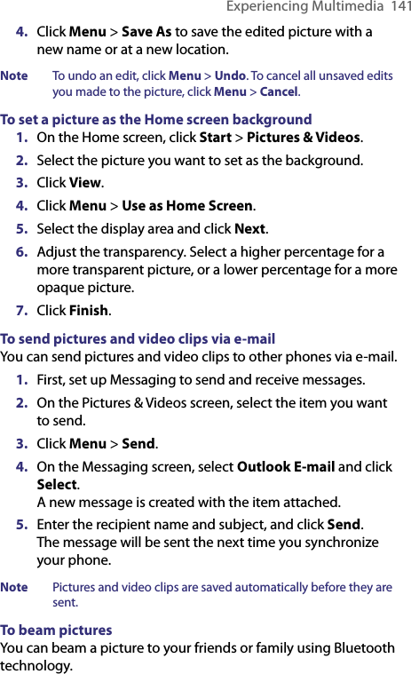 Experiencing Multimedia  1414.  Click Menu &gt; Save As to save the edited picture with a new name or at a new location.Note  To undo an edit, click Menu &gt; Undo. To cancel all unsaved edits you made to the picture, click Menu &gt; Cancel.To set a picture as the Home screen background1.  On the Home screen, click Start &gt; Pictures &amp; Videos. 2.  Select the picture you want to set as the background. 3.  Click View.4.  Click Menu &gt; Use as Home Screen. 5.  Select the display area and click Next.6.  Adjust the transparency. Select a higher percentage for a more transparent picture, or a lower percentage for a more opaque picture. 7.  Click Finish.To send pictures and video clips via e-mailYou can send pictures and video clips to other phones via e-mail. 1.  First, set up Messaging to send and receive messages. 2.  On the Pictures &amp; Videos screen, select the item you want to send. 3.  Click Menu &gt; Send.4.  On the Messaging screen, select Outlook E-mail and click Select.  A new message is created with the item attached. 5.  Enter the recipient name and subject, and click Send.  The message will be sent the next time you synchronize your phone. Note  Pictures and video clips are saved automatically before they are sent.To beam picturesYou can beam a picture to your friends or family using Bluetooth technology.