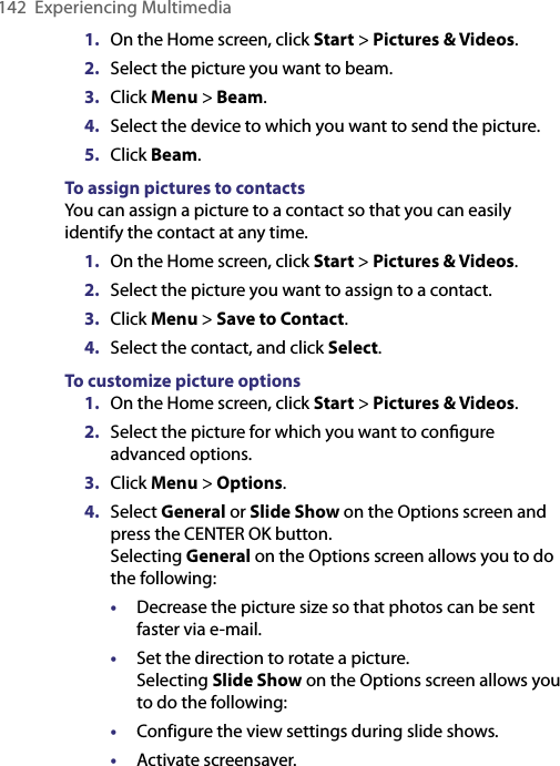 142  Experiencing Multimedia1.  On the Home screen, click Start &gt; Pictures &amp; Videos. 2.  Select the picture you want to beam.3.  Click Menu &gt; Beam.4.  Select the device to which you want to send the picture.5.  Click Beam.To assign pictures to contactsYou can assign a picture to a contact so that you can easily identify the contact at any time.1.  On the Home screen, click Start &gt; Pictures &amp; Videos. 2.  Select the picture you want to assign to a contact.3.  Click Menu &gt; Save to Contact.4.  Select the contact, and click Select.To customize picture options1.  On the Home screen, click Start &gt; Pictures &amp; Videos. 2.  Select the picture for which you want to conﬁgure advanced options.3.  Click Menu &gt; Options.4.  Select General or Slide Show on the Options screen and press the CENTER OK button. Selecting General on the Options screen allows you to do the following:•  Decrease the picture size so that photos can be sent faster via e-mail.•  Set the direction to rotate a picture. Selecting Slide Show on the Options screen allows you to do the following:•  Configure the view settings during slide shows. •  Activate screensaver.