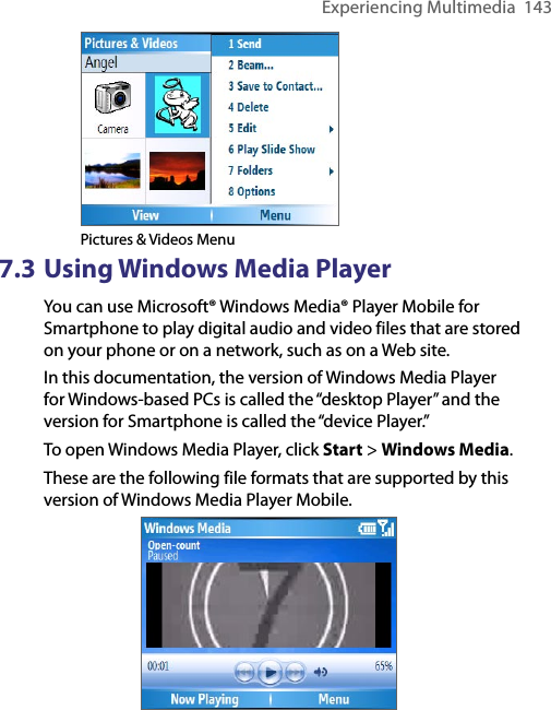 Experiencing Multimedia  143   Pictures &amp; Videos Menu7.3 Using Windows Media PlayerYou can use Microsoft® Windows Media® Player Mobile for Smartphone to play digital audio and video files that are stored on your phone or on a network, such as on a Web site.In this documentation, the version of Windows Media Player for Windows-based PCs is called the “desktop Player” and the version for Smartphone is called the “device Player.”To open Windows Media Player, click Start &gt; Windows Media. These are the following file formats that are supported by this version of Windows Media Player Mobile.                         